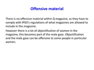Offensive material
There is no offensive material within Q magazine, as they have to
comply with IPSO’s regulations of what magazines are allowed to
include in the magazine.
However there is a lot of objectification of women in the
magazine, this becomes part of the male gaze. Objectification
and the male gaze can be offensive to some people in particular
women.
 