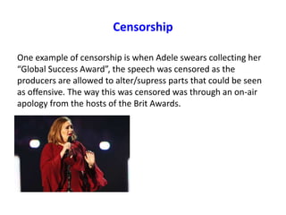 Censorship
One example of censorship is when Adele swears collecting her
“Global Success Award”, the speech was censored as the
producers are allowed to alter/supress parts that could be seen
as offensive. The way this was censored was through an on-air
apology from the hosts of the Brit Awards.
 
