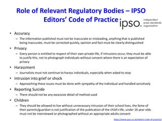 Role of Relevant Regulatory Bodies – IPSO
Editors’ Code of Practice
• Accuracy
– The information published must not be inaccurate or misleading, anything that is published
being inaccurate, must be corrected quickly, opinion and fact must be clearly distinguished
• Privacy
– Every person is entitled to respect of their own private life, if intrusions occur, they must be able
to justify this, not to photograph individuals without consent where there is an expectation of
privacy
• Harassment
– Journalists must not continue to harass individuals, especially when asked to stop
• Intrusion into grief or shock
– Approaching these issues must be done with sympathy of the individual and handled sensitively
• Reporting Suicide
– There should not be any excessive detail of method used
• Children
– They should be allowed to live without unnecessary intrusion of their school lives, the fame of
their parents/guardian is not justification of the publication of the child's life, under 16 year olds
must not be interviewed or photographed without an appropriate adults consent
https://www.ipso.co.uk/editors-code-of-practice/
 