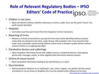 Role of Relevant Regulatory Bodies – IPSO
Editors’ Code of Practice
• Children in sex cases
– Must not identify children, whether witnesses or victims, under 16 or use the word “incest”, the
adult may be identified
• Hospitals
– Journalists must have permission from the hospital or similar institutions
• Reporting of Crime
– Relative or friends of convicted or accused of crime must not be identified without consent
unless they are relevant to the story, under 18 year olds involved in the crime should not be
made more vulnerable, avoid naming children unless name is already in public domain without
consent of them or an appropriate adult
• Clandestine devices and subterfuge
– Must not gather information found with hidden cameras, clandestine devices, intercepting
phone calls, messages, emails, or other digitally held information without consent.
• Victims of sexual assault
– Must not publish information leading to the identification of a victim
• Discrimination
– Avoid prejudicial reference to an individual's, race, colour, religion, sex, gender identity, sexual
orientation or to any illness or disability, this must be avoided unless relevant to the story
https://www.ipso.co.uk/editors-code-of-practice/
 