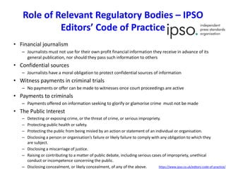 • Financial journalism
– Journalists must not use for their own profit financial information they receive in advance of its
general publication, nor should they pass such information to others
• Confidential sources
– Journalists have a moral obligation to protect confidential sources of information
• Witness payments in criminal trials
– No payments or offer can be made to witnesses once court proceedings are active
• Payments to criminals
– Payments offered on information seeking to glorify or glamorise crime must not be made
• The Public Interest
– Detecting or exposing crime, or the threat of crime, or serious impropriety.
– Protecting public health or safety.
– Protecting the public from being misled by an action or statement of an individual or organisation.
– Disclosing a person or organisation’s failure or likely failure to comply with any obligation to which they
are subject.
– Disclosing a miscarriage of justice.
– Raising or contributing to a matter of public debate, including serious cases of impropriety, unethical
conduct or incompetence concerning the public.
– Disclosing concealment, or likely concealment, of any of the above.
Role of Relevant Regulatory Bodies – IPSO
Editors’ Code of Practice
https://www.ipso.co.uk/editors-code-of-practice/
 