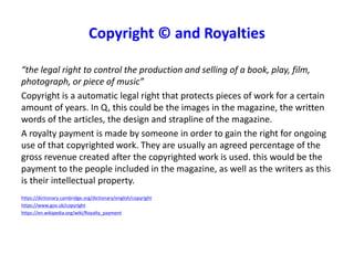 “the legal right to control the production and selling of a book, play, film,
photograph, or piece of music”
Copyright is a automatic legal right that protects pieces of work for a certain
amount of years. In Q, this could be the images in the magazine, the written
words of the articles, the design and strapline of the magazine.
A royalty payment is made by someone in order to gain the right for ongoing
use of that copyrighted work. They are usually an agreed percentage of the
gross revenue created after the copyrighted work is used. this would be the
payment to the people included in the magazine, as well as the writers as this
is their intellectual property.
https://dictionary.cambridge.org/dictionary/english/copyright
https://www.gov.uk/copyright
https://en.wikipedia.org/wiki/Royalty_payment
Copyright © and Royalties
 