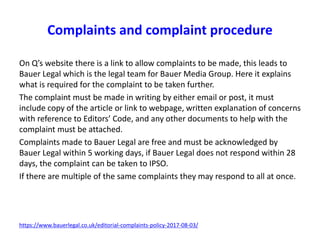 On Q’s website there is a link to allow complaints to be made, this leads to
Bauer Legal which is the legal team for Bauer Media Group. Here it explains
what is required for the complaint to be taken further.
The complaint must be made in writing by either email or post, it must
include copy of the article or link to webpage, written explanation of concerns
with reference to Editors’ Code, and any other documents to help with the
complaint must be attached.
Complaints made to Bauer Legal are free and must be acknowledged by
Bauer Legal within 5 working days, if Bauer Legal does not respond within 28
days, the complaint can be taken to IPSO.
If there are multiple of the same complaints they may respond to all at once.
https://www.bauerlegal.co.uk/editorial-complaints-policy-2017-08-03/
Complaints and complaint procedure
 