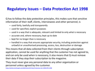 Q has to follow the data protection principles, this makes sure that sensitive
information of their staff, clients, interviewees and other personnel, is
– used fairly, lawfully and transparently
– used for specified, explicit purposes
– used in a way that is adequate, relevant and limited to only what is necessary
– accurate and, where necessary, kept up to date
– kept for no longer than is necessary
– handled in a way that ensures appropriate security, including protection against
unlawful or unauthorised processing, access, loss, destruction or damage
This means that all data collected from their clients through subscription
application, cannot be used for anything that the customer has not agreed to,
and can only be used when is necessary, it also means that Q must remove
their data if they stop their subscription to the magazine.
They must never give any personal data to any other organisation or
personnel unless agreed by the customer.
https://whatis.techtarget.com/definition/UK-Data-Protection-Act-1998-DPA-1998
Regulatory Issues – Data Protection Act 1998
 