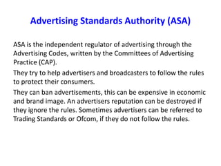 Advertising Standards Authority (ASA)
ASA is the independent regulator of advertising through the
Advertising Codes, written by the Committees of Advertising
Practice (CAP).
They try to help advertisers and broadcasters to follow the rules
to protect their consumers.
They can ban advertisements, this can be expensive in economic
and brand image. An advertisers reputation can be destroyed if
they ignore the rules. Sometimes advertisers can be referred to
Trading Standards or Ofcom, if they do not follow the rules.
 