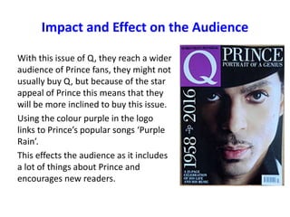 With this issue of Q, they reach a wider
audience of Prince fans, they might not
usually buy Q, but because of the star
appeal of Prince this means that they
will be more inclined to buy this issue.
Using the colour purple in the logo
links to Prince’s popular songs ‘Purple
Rain’.
This effects the audience as it includes
a lot of things about Prince and
encourages new readers.
Impact and Effect on the Audience
 