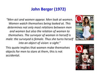 John Berger (1972)
“Men act and women appear. Men look at women.
Women watch themselves being looked at. This
determines not only most relations between men
and women but also the relation of women to
themselves. The surveyor of woman in herself is
male: the surveyed is female. Thus she turns herself
into an object of vision: a sight.”
This quote implies that women make themselves
objects for men to stare at them, this is not
accidental.
 