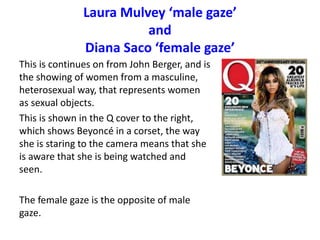 Laura Mulvey ‘male gaze’
and
Diana Saco ‘female gaze’
This is continues on from John Berger, and is
the showing of women from a masculine,
heterosexual way, that represents women
as sexual objects.
This is shown in the Q cover to the right,
which shows Beyoncé in a corset, the way
she is staring to the camera means that she
is aware that she is being watched and
seen.
The female gaze is the opposite of male
gaze.
 