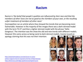Racism
Racism is ‘the belief that people's qualities are influenced by their race and that the
members of other races are not as good as the members of your own, or the resulting
unfair treatment of members of other races’
Cosmopolitan ran an article where they showed the trends that are becoming more
fashionable. However in the majority of the images there was a dark-skinned model
with the term ‘R.I.P.’ and then a lighter skinned model with the phrase ‘Hello
Gorgeous’. The intention was the show the old and new trends with different models.
However this came across as being racist to dark skinned models. Cosmo issued an
apology claiming that this was not their intention.
https://www.fashionghana.com/site/racism-in-cosmo
politan-magazine-how-to-respond-to-the-fear-of-black-beauty/ ,
https://dictionary.cambridge.org/dictionary/english/racism
 
