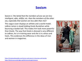 Sexism
Sexism is ‘the belief that the members of one sex are less
intelligent, able, skillful, etc. than the members of the other
sex, especially that women are less able than men’
This vogue cover displays an athlete and a world model.
LeBron James is stood holding Gisele Bundchen while
bouncing a basket ball. This makes him look more powerful
than Gisele. The way that Gisele is dressed is very different
to LeBron, he is in training wear and she is in a dress and
heels. This evidences the difference in the ideas of men
and women in magazines.
https://simpleandloveable.com/racism-and-sexism-in-business-and-society
https://dictionary.cambridge.org/dictionary/english/sexism
 