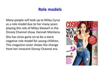 Role models
Many people will look up to Miley Cyrus
as a role model due to her many years
playing the role of Miley Stewart in the
Disney Channel show, Hannah Montana.
She has since gone on to be a more
negative role model for young children.
This magazine cover shows the change
from her innocent Disney Channel era.
 