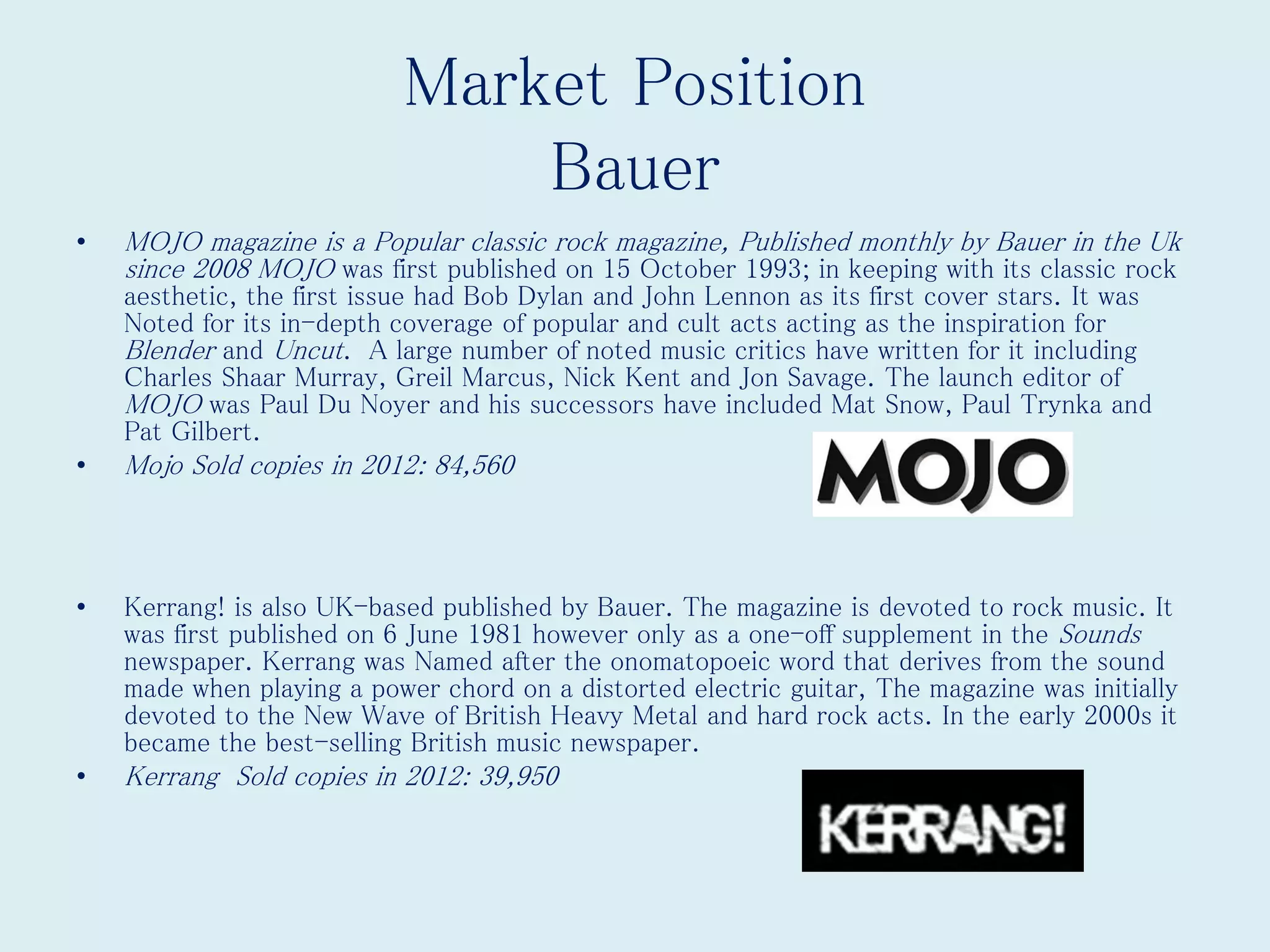 Market Position
Bauer
• MOJO magazine is a Popular classic rock magazine, Published monthly by Bauer in the Uk
since 2008 MOJO was first published on 15 October 1993; in keeping with its classic rock
aesthetic, the first issue had Bob Dylan and John Lennon as its first cover stars. It was
Noted for its in-depth coverage of popular and cult acts acting as the inspiration for
Blender and Uncut. A large number of noted music critics have written for it including
Charles Shaar Murray, Greil Marcus, Nick Kent and Jon Savage. The launch editor of
MOJO was Paul Du Noyer and his successors have included Mat Snow, Paul Trynka and
Pat Gilbert.
• Mojo Sold copies in 2012: 84,560
• Kerrang! is also UK-based published by Bauer. The magazine is devoted to rock music. It
was first published on 6 June 1981 however only as a one-off supplement in the Sounds
newspaper. Kerrang was Named after the onomatopoeic word that derives from the sound
made when playing a power chord on a distorted electric guitar, The magazine was initially
devoted to the New Wave of British Heavy Metal and hard rock acts. In the early 2000s it
became the best-selling British music newspaper.
• Kerrang Sold copies in 2012: 39,950
 