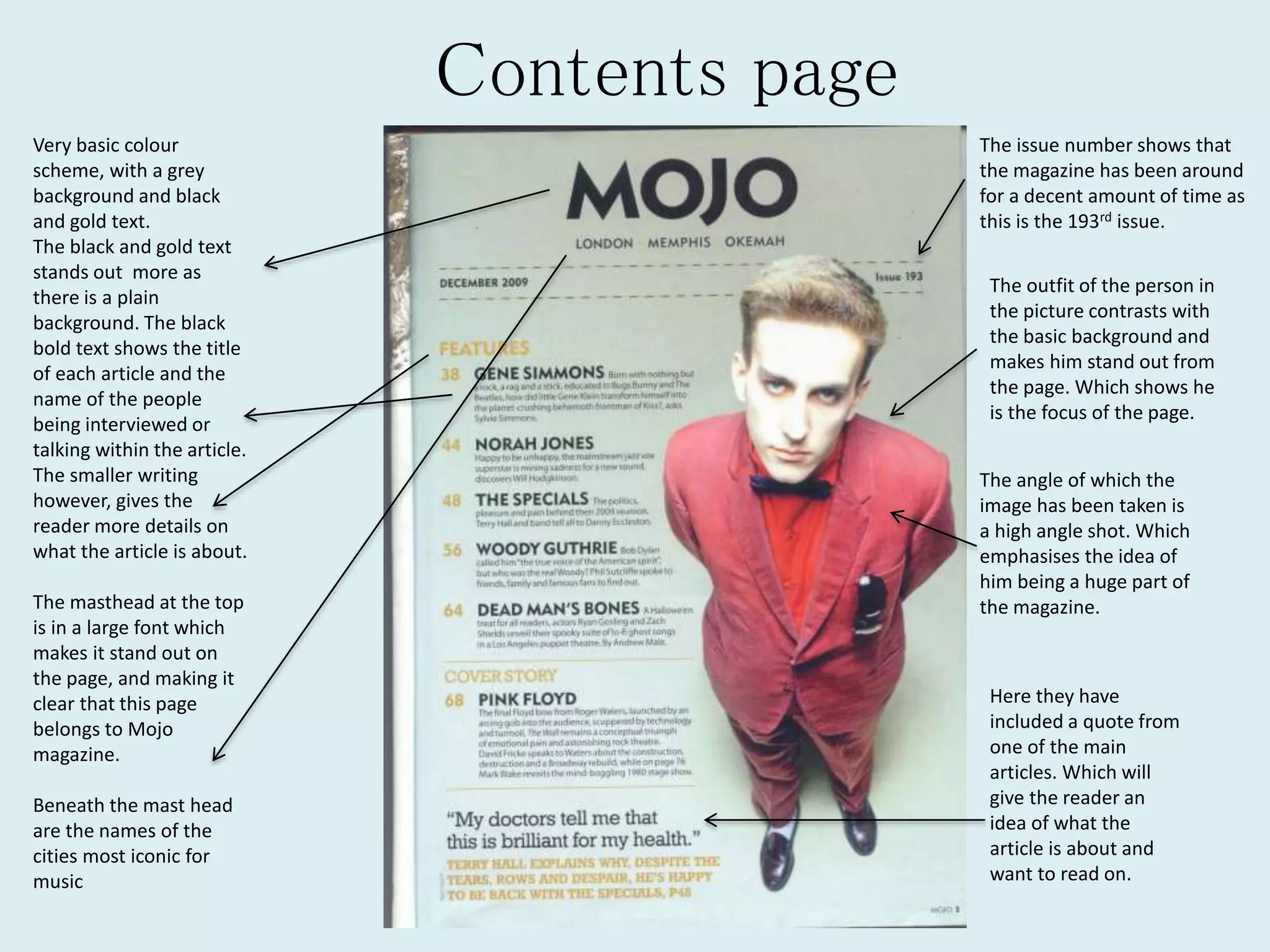 Contents page
Very basic colour
scheme, with a grey
background and black
and gold text.
The black and gold text
stands out more as
there is a plain
background. The black
bold text shows the title
of each article and the
name of the people
being interviewed or
talking within the article.
The smaller writing
however, gives the
reader more details on
what the article is about.
The masthead at the top
is in a large font which
makes it stand out on
the page, and making it
clear that this page
belongs to Mojo
magazine.
Beneath the mast head
are the names of the
cities most iconic for
music
The issue number shows that
the magazine has been around
for a decent amount of time as
this is the 193rd issue.
The outfit of the person in
the picture contrasts with
the basic background and
makes him stand out from
the page. Which shows he
is the focus of the page.
The angle of which the
image has been taken is
a high angle shot. Which
emphasises the idea of
him being a huge part of
the magazine.
Here they have
included a quote from
one of the main
articles. Which will
give the reader an
idea of what the
article is about and
want to read on.
 