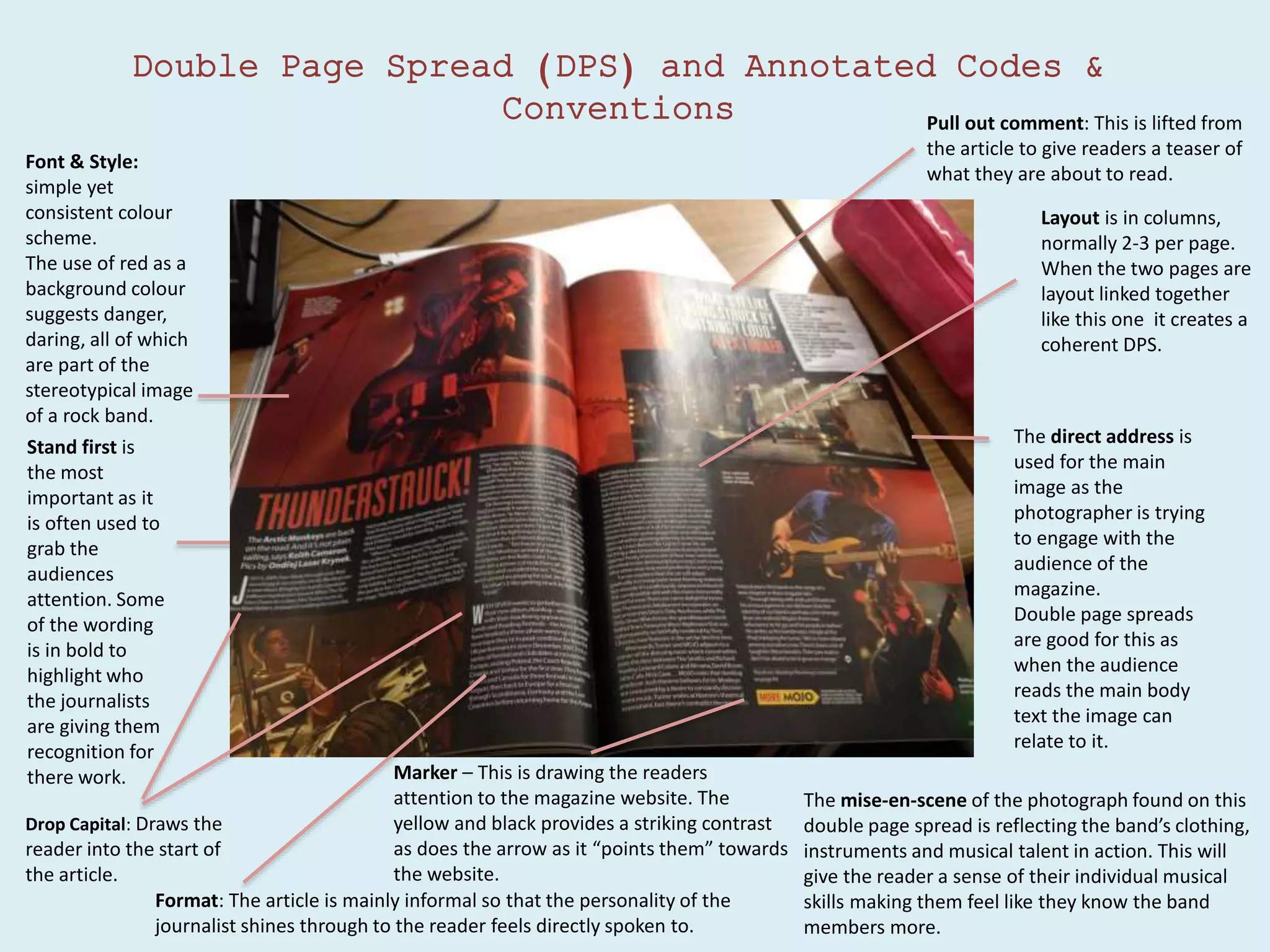 Double Page Spread (DPS) and Annotated Codes &
Conventions
Stand first is
the most
important as it
is often used to
grab the
audiences
attention. Some
of the wording
is in bold to
highlight who
the journalists
are giving them
recognition for
there work.
Format: The article is mainly informal so that the personality of the
journalist shines through to the reader feels directly spoken to.
Font & Style:
simple yet
consistent colour
scheme.
The use of red as a
background colour
suggests danger,
daring, all of which
are part of the
stereotypical image
of a rock band.
Layout is in columns,
normally 2-3 per page.
When the two pages are
layout linked together
like this one it creates a
coherent DPS.
The direct address is
used for the main
image as the
photographer is trying
to engage with the
audience of the
magazine.
Double page spreads
are good for this as
when the audience
reads the main body
text the image can
relate to it.
The mise-en-scene of the photograph found on this
double page spread is reflecting the band’s clothing,
instruments and musical talent in action. This will
give the reader a sense of their individual musical
skills making them feel like they know the band
members more.
Drop Capital: Draws the
reader into the start of
the article.
Pull out comment: This is lifted from
the article to give readers a teaser of
what they are about to read.
Marker – This is drawing the readers
attention to the magazine website. The
yellow and black provides a striking contrast
as does the arrow as it “points them” towards
the website.
 