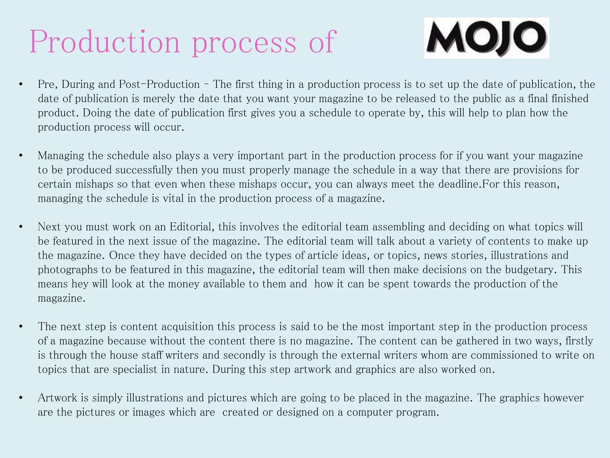 Production process of
• Pre, During and Post-Production – The first thing in a production process is to set up the date of publication, the
date of publication is merely the date that you want your magazine to be released to the public as a final finished
product. Doing the date of publication first gives you a schedule to operate by, this will help to plan how the
production process will occur.
• Managing the schedule also plays a very important part in the production process for if you want your magazine
to be produced successfully then you must properly manage the schedule in a way that there are provisions for
certain mishaps so that even when these mishaps occur, you can always meet the deadline.For this reason,
managing the schedule is vital in the production process of a magazine.
• Next you must work on an Editorial, this involves the editorial team assembling and deciding on what topics will
be featured in the next issue of the magazine. The editorial team will talk about a variety of contents to make up
the magazine. Once they have decided on the types of article ideas, or topics, news stories, illustrations and
photographs to be featured in this magazine, the editorial team will then make decisions on the budgetary. This
means hey will look at the money available to them and how it can be spent towards the production of the
magazine.
• The next step is content acquisition this process is said to be the most important step in the production process
of a magazine because without the content there is no magazine. The content can be gathered in two ways, firstly
is through the house staff writers and secondly is through the external writers whom are commissioned to write on
topics that are specialist in nature. During this step artwork and graphics are also worked on.
• Artwork is simply illustrations and pictures which are going to be placed in the magazine. The graphics however
are the pictures or images which are created or designed on a computer program.
 
