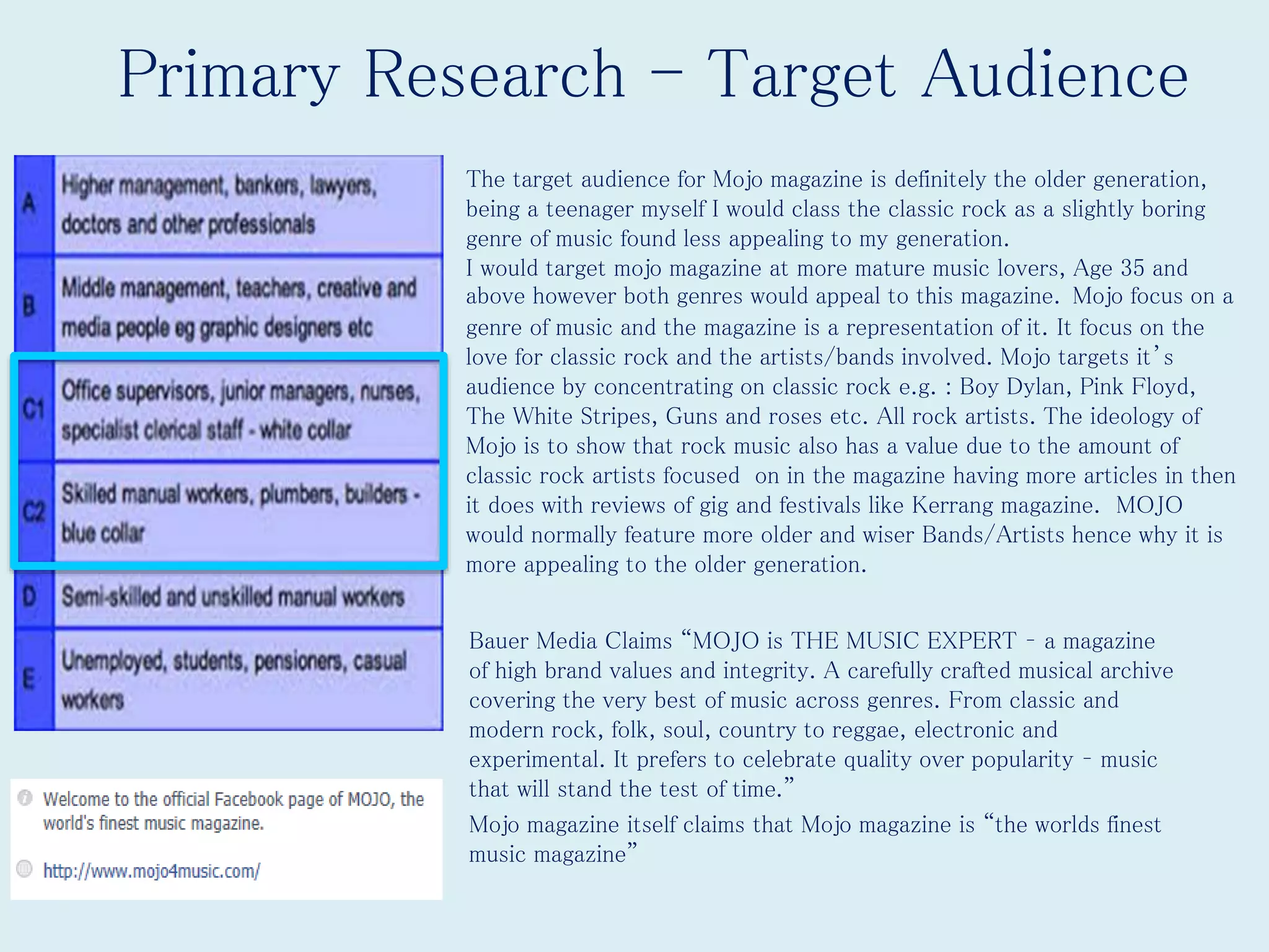 Primary Research - Target Audience
• Bauer Media Claims “MOJO is THE MUSIC EXPERT – a magazine
of high brand values and integrity. A carefully crafted musical archive
covering the very best of music across genres. From classic and
modern rock, folk, soul, country to reggae, electronic and
experimental. It prefers to celebrate quality over popularity – music
that will stand the test of time.”
• Mojo magazine itself claims that Mojo magazine is “the worlds finest
music magazine”
The target audience for Mojo magazine is definitely the older generation,
being a teenager myself I would class the classic rock as a slightly boring
genre of music found less appealing to my generation.
I would target mojo magazine at more mature music lovers, Age 35 and
above however both genres would appeal to this magazine. Mojo focus on a
genre of music and the magazine is a representation of it. It focus on the
love for classic rock and the artists/bands involved. Mojo targets it’s
audience by concentrating on classic rock e.g. : Boy Dylan, Pink Floyd,
The White Stripes, Guns and roses etc. All rock artists. The ideology of
Mojo is to show that rock music also has a value due to the amount of
classic rock artists focused on in the magazine having more articles in then
it does with reviews of gig and festivals like Kerrang magazine. MOJO
would normally feature more older and wiser Bands/Artists hence why it is
more appealing to the older generation.
 