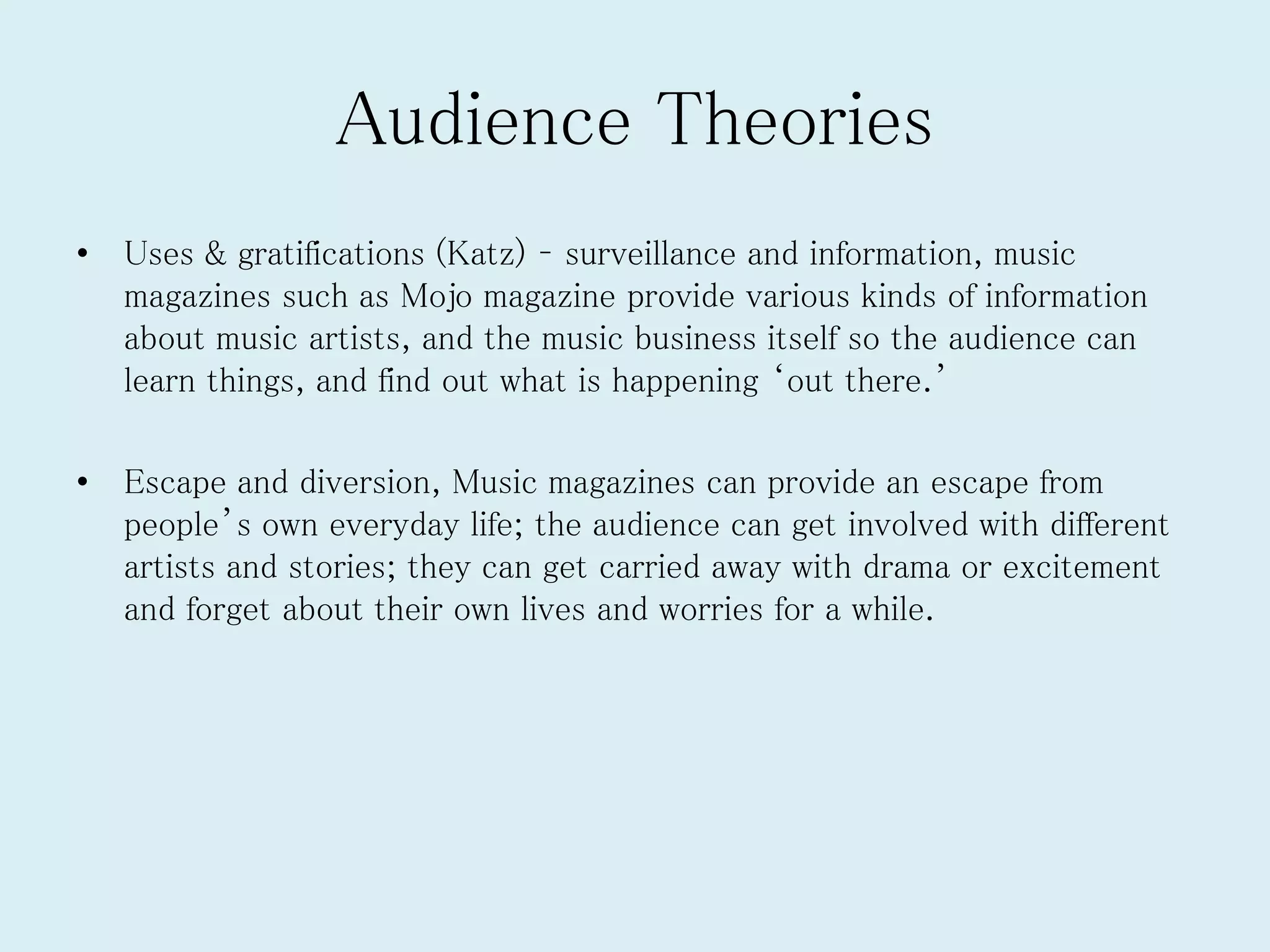 Audience Theories
• Uses & gratifications (Katz) – surveillance and information, music
magazines such as Mojo magazine provide various kinds of information
about music artists, and the music business itself so the audience can
learn things, and find out what is happening ‘out there.’
• Escape and diversion, Music magazines can provide an escape from
people’s own everyday life; the audience can get involved with different
artists and stories; they can get carried away with drama or excitement
and forget about their own lives and worries for a while.
 