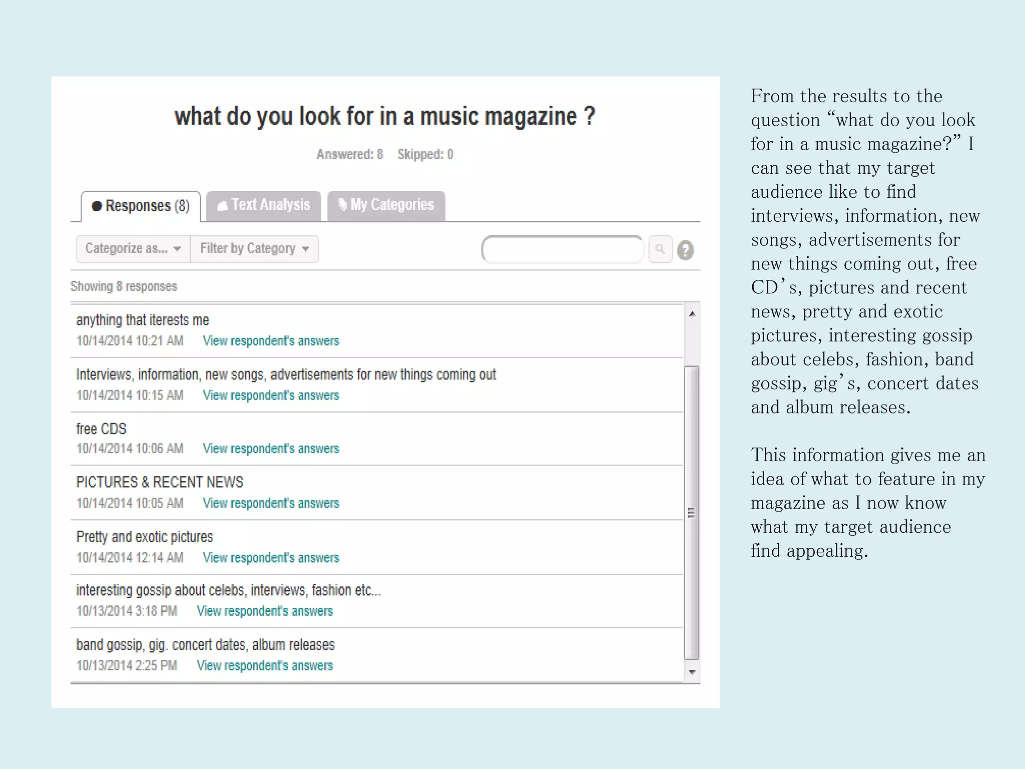 From the results to the
question “what do you look
for in a music magazine?” I
can see that my target
audience like to find
interviews, information, new
songs, advertisements for
new things coming out, free
CD’s, pictures and recent
news, pretty and exotic
pictures, interesting gossip
about celebs, fashion, band
gossip, gig’s, concert dates
and album releases.
This information gives me an
idea of what to feature in my
magazine as I now know
what my target audience
find appealing.
 