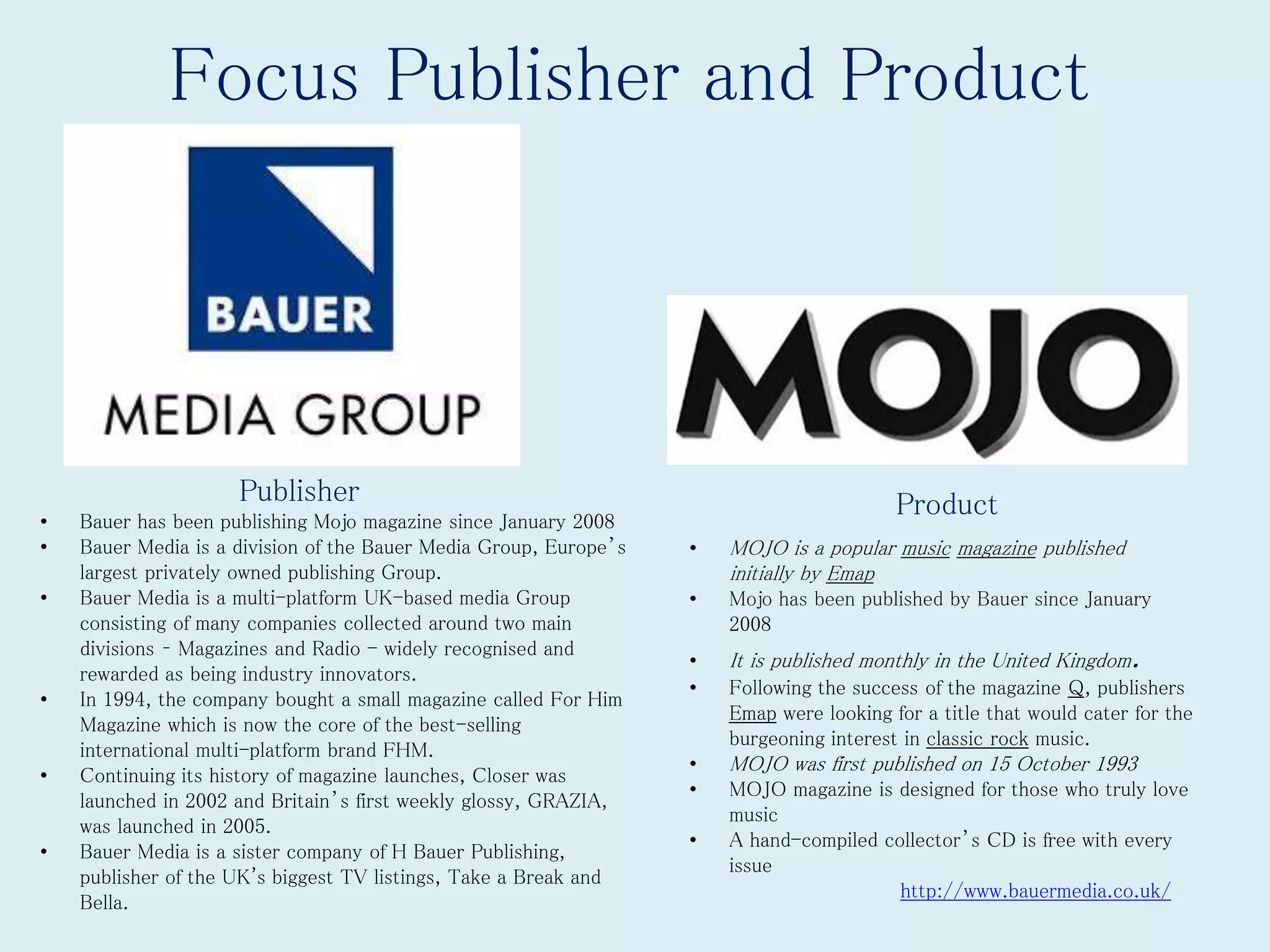Focus Publisher and Product
Publisher Product
• MOJO is a popular music magazine published
initially by Emap
• Mojo has been published by Bauer since January
2008
• It is published monthly in the United Kingdom.
• Following the success of the magazine Q, publishers
Emap were looking for a title that would cater for the
burgeoning interest in classic rock music.
• MOJO was first published on 15 October 1993
• MOJO magazine is designed for those who truly love
music
• A hand-compiled collector’s CD is free with every
issue
http://www.bauermedia.co.uk/
• Bauer has been publishing Mojo magazine since January 2008
• Bauer Media is a division of the Bauer Media Group, Europe’s
largest privately owned publishing Group.
• Bauer Media is a multi-platform UK-based media Group
consisting of many companies collected around two main
divisions – Magazines and Radio - widely recognised and
rewarded as being industry innovators.
• In 1994, the company bought a small magazine called For Him
Magazine which is now the core of the best-selling
international multi-platform brand FHM.
• Continuing its history of magazine launches, Closer was
launched in 2002 and Britain’s first weekly glossy, GRAZIA,
was launched in 2005.
• Bauer Media is a sister company of H Bauer Publishing,
publisher of the UK's biggest TV listings, Take a Break and
Bella.
 
