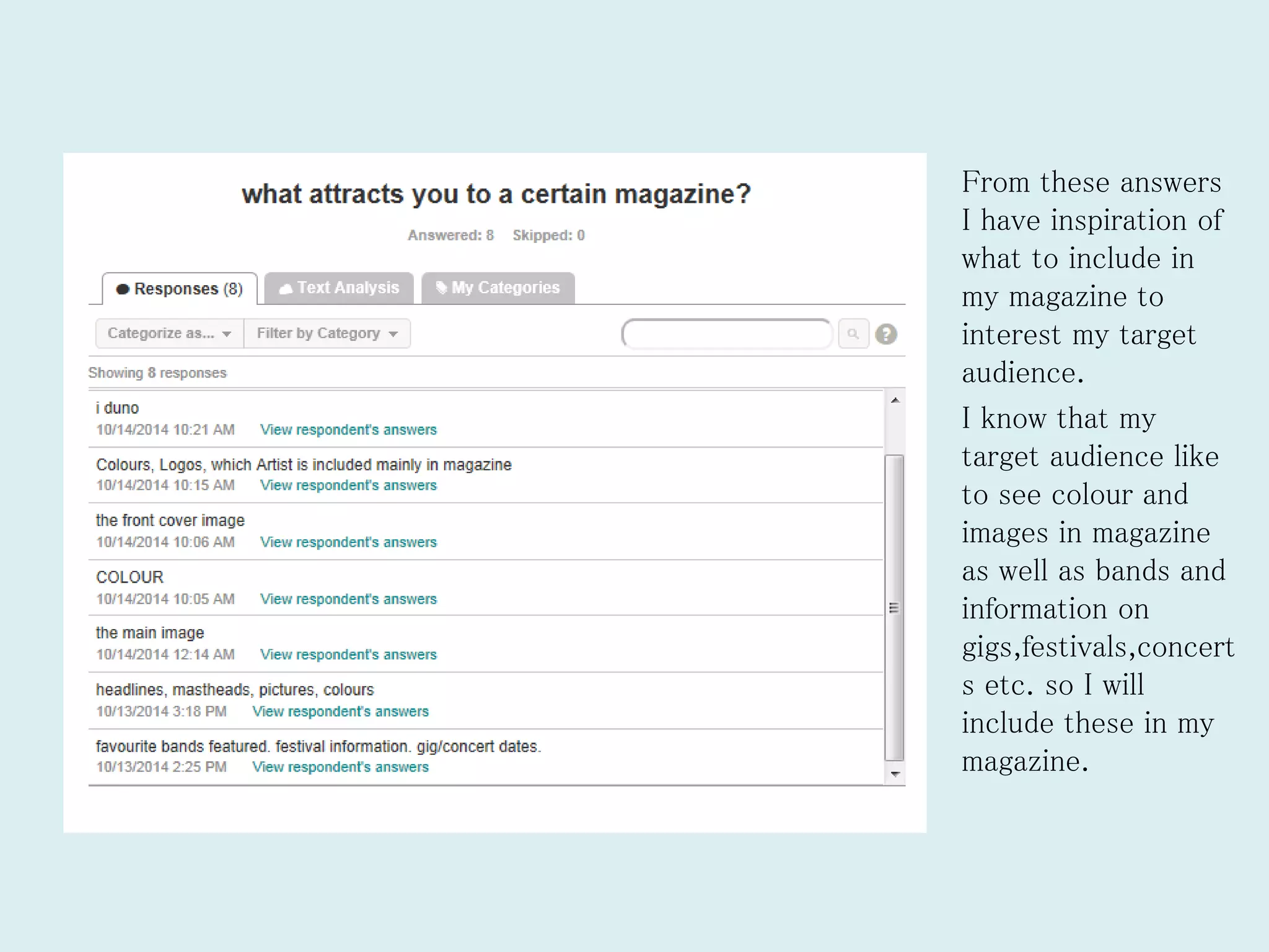 From these answers
I have inspiration of
what to include in
my magazine to
interest my target
audience.
I know that my
target audience like
to see colour and
images in magazine
as well as bands and
information on
gigs,festivals,concert
s etc. so I will
include these in my
magazine.
 