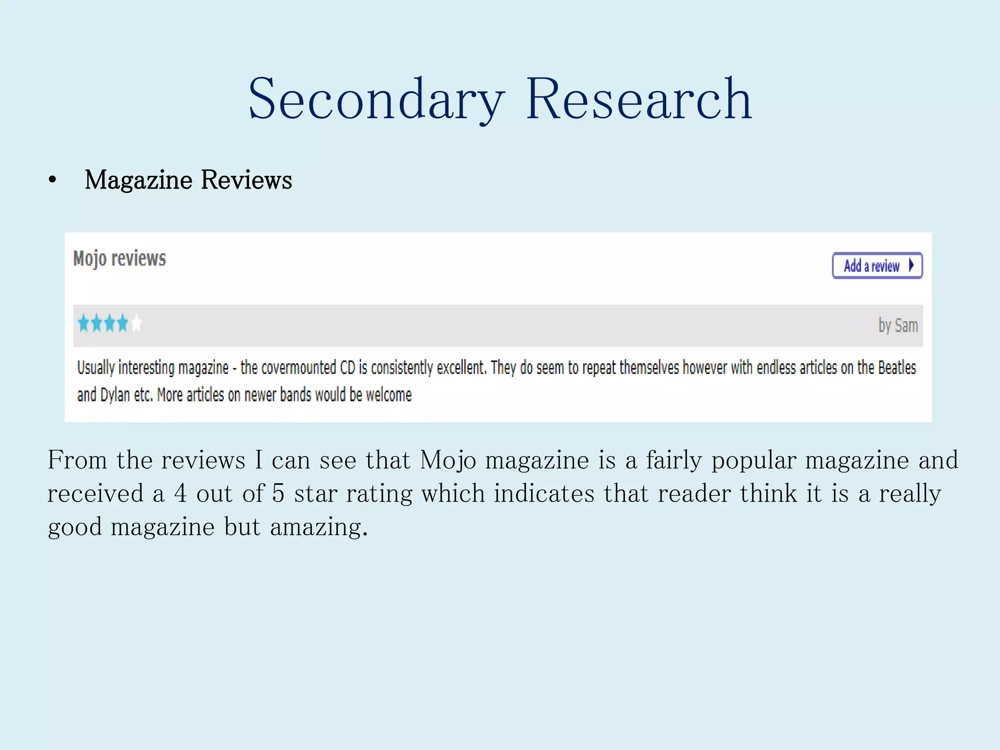 Secondary Research
• Magazine Reviews
From the reviews I can see that Mojo magazine is a fairly popular magazine and
received a 4 out of 5 star rating which indicates that reader think it is a really
good magazine but amazing.
 