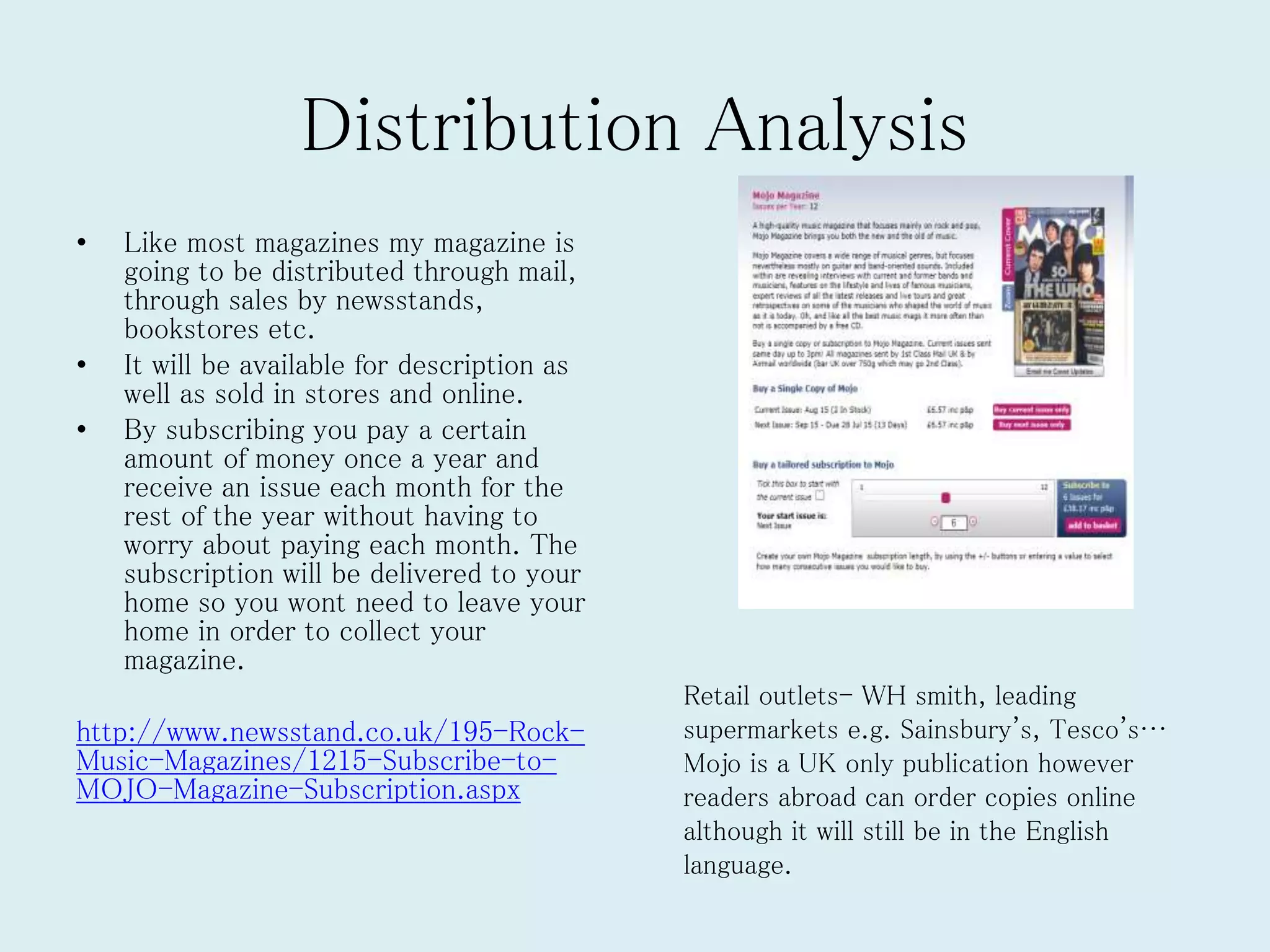 Distribution Analysis
• Like most magazines my magazine is
going to be distributed through mail,
through sales by newsstands,
bookstores etc.
• It will be available for description as
well as sold in stores and online.
• By subscribing you pay a certain
amount of money once a year and
receive an issue each month for the
rest of the year without having to
worry about paying each month. The
subscription will be delivered to your
home so you wont need to leave your
home in order to collect your
magazine.
http://www.newsstand.co.uk/195-Rock-
Music-Magazines/1215-Subscribe-to-
MOJO-Magazine-Subscription.aspx
Retail outlets- WH smith, leading
supermarkets e.g. Sainsbury's, Tesco's…
Mojo is a UK only publication however
readers abroad can order copies online
although it will still be in the English
language.
 