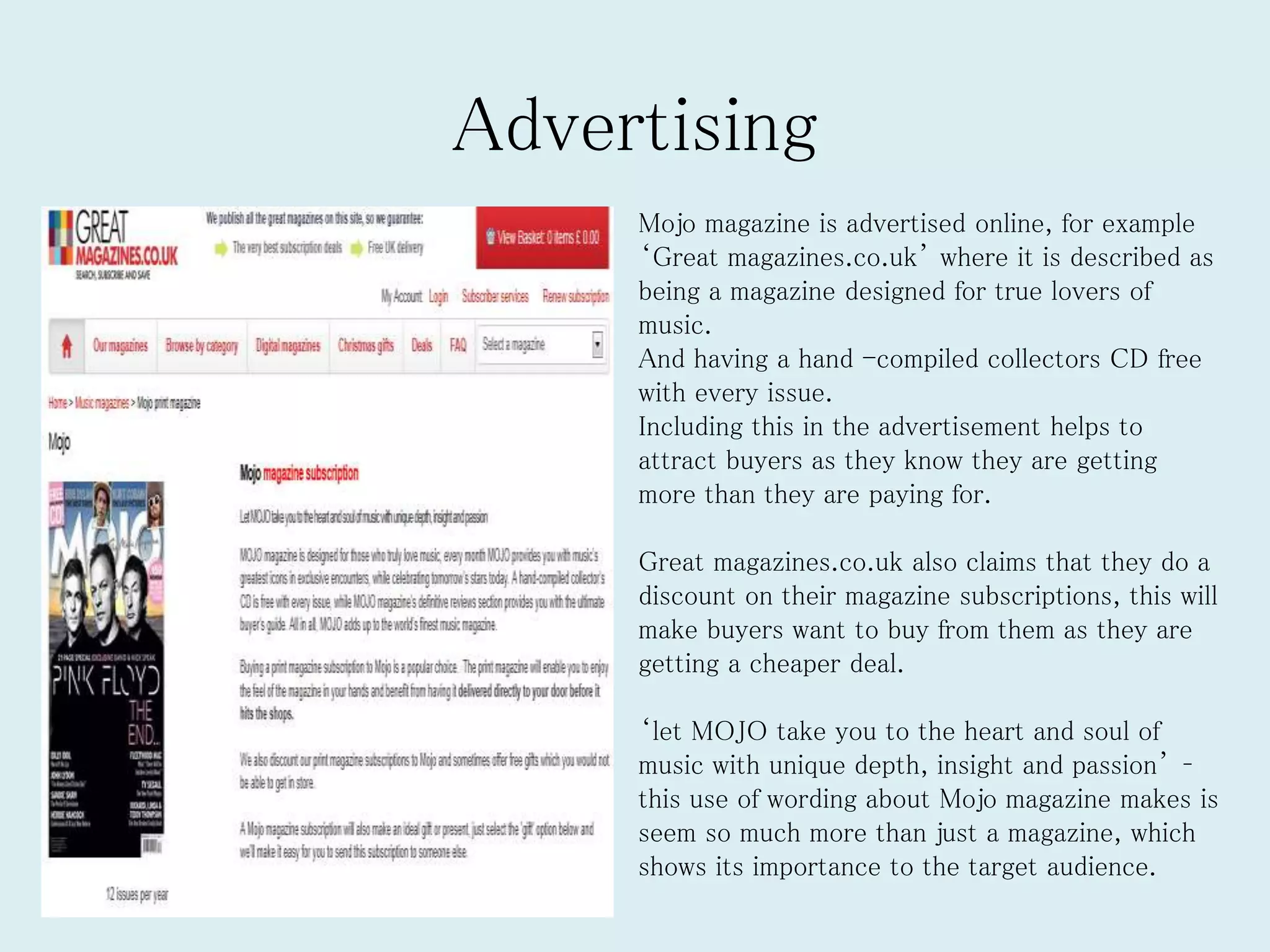Advertising
Mojo magazine is advertised online, for example
‘Great magazines.co.uk’ where it is described as
being a magazine designed for true lovers of
music.
And having a hand -compiled collectors CD free
with every issue.
Including this in the advertisement helps to
attract buyers as they know they are getting
more than they are paying for.
Great magazines.co.uk also claims that they do a
discount on their magazine subscriptions, this will
make buyers want to buy from them as they are
getting a cheaper deal.
‘let MOJO take you to the heart and soul of
music with unique depth, insight and passion’ –
this use of wording about Mojo magazine makes is
seem so much more than just a magazine, which
shows its importance to the target audience.
 