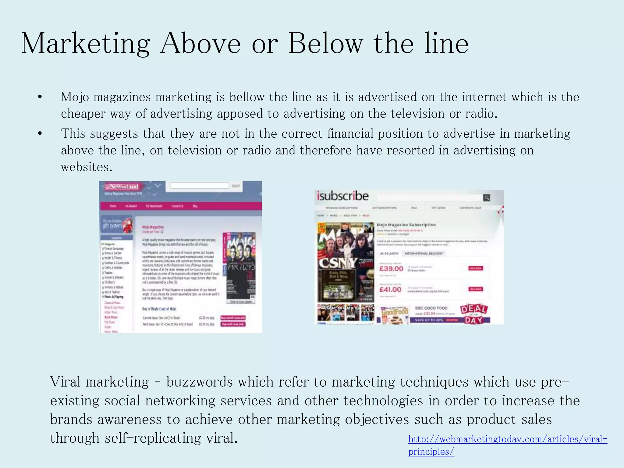 • Mojo magazines marketing is bellow the line as it is advertised on the internet which is the
cheaper way of advertising apposed to advertising on the television or radio.
• This suggests that they are not in the correct financial position to advertise in marketing
above the line, on television or radio and therefore have resorted in advertising on
websites.
Marketing Above or Below the line
Viral marketing – buzzwords which refer to marketing techniques which use pre-
existing social networking services and other technologies in order to increase the
brands awareness to achieve other marketing objectives such as product sales
through self-replicating viral. http://webmarketingtoday.com/articles/viral-
principles/
 