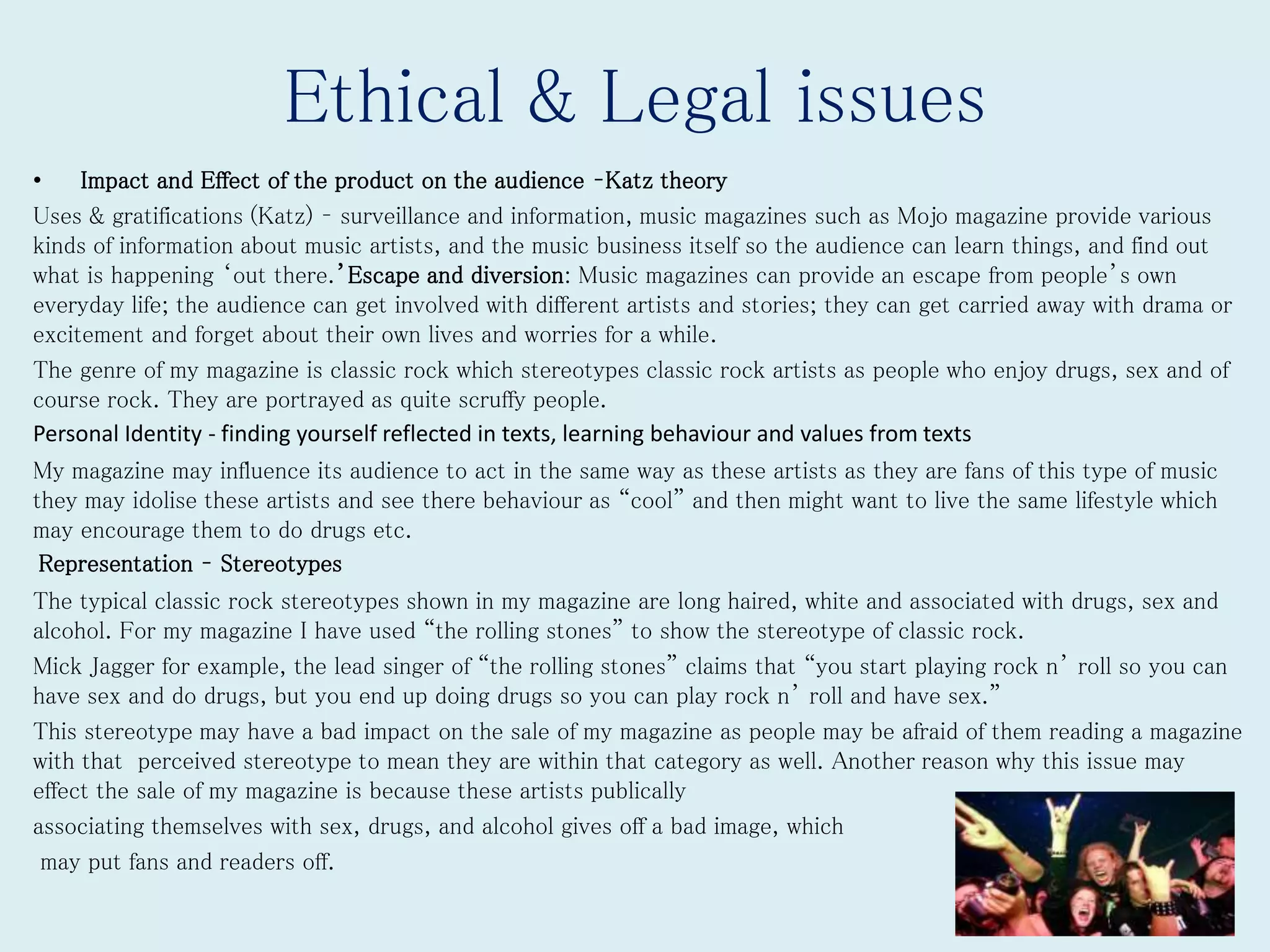 Ethical & Legal issues
• Impact and Effect of the product on the audience –Katz theory
Uses & gratifications (Katz) – surveillance and information, music magazines such as Mojo magazine provide various
kinds of information about music artists, and the music business itself so the audience can learn things, and find out
what is happening ‘out there.’Escape and diversion: Music magazines can provide an escape from people’s own
everyday life; the audience can get involved with different artists and stories; they can get carried away with drama or
excitement and forget about their own lives and worries for a while.
The genre of my magazine is classic rock which stereotypes classic rock artists as people who enjoy drugs, sex and of
course rock. They are portrayed as quite scruffy people.
Personal Identity - finding yourself reflected in texts, learning behaviour and values from texts
My magazine may influence its audience to act in the same way as these artists as they are fans of this type of music
they may idolise these artists and see there behaviour as “cool” and then might want to live the same lifestyle which
may encourage them to do drugs etc.
Representation – Stereotypes
The typical classic rock stereotypes shown in my magazine are long haired, white and associated with drugs, sex and
alcohol. For my magazine I have used “the rolling stones” to show the stereotype of classic rock.
Mick Jagger for example, the lead singer of “the rolling stones” claims that “you start playing rock n’ roll so you can
have sex and do drugs, but you end up doing drugs so you can play rock n’ roll and have sex.”
This stereotype may have a bad impact on the sale of my magazine as people may be afraid of them reading a magazine
with that perceived stereotype to mean they are within that category as well. Another reason why this issue may
effect the sale of my magazine is because these artists publically
associating themselves with sex, drugs, and alcohol gives off a bad image, which
may put fans and readers off.
 