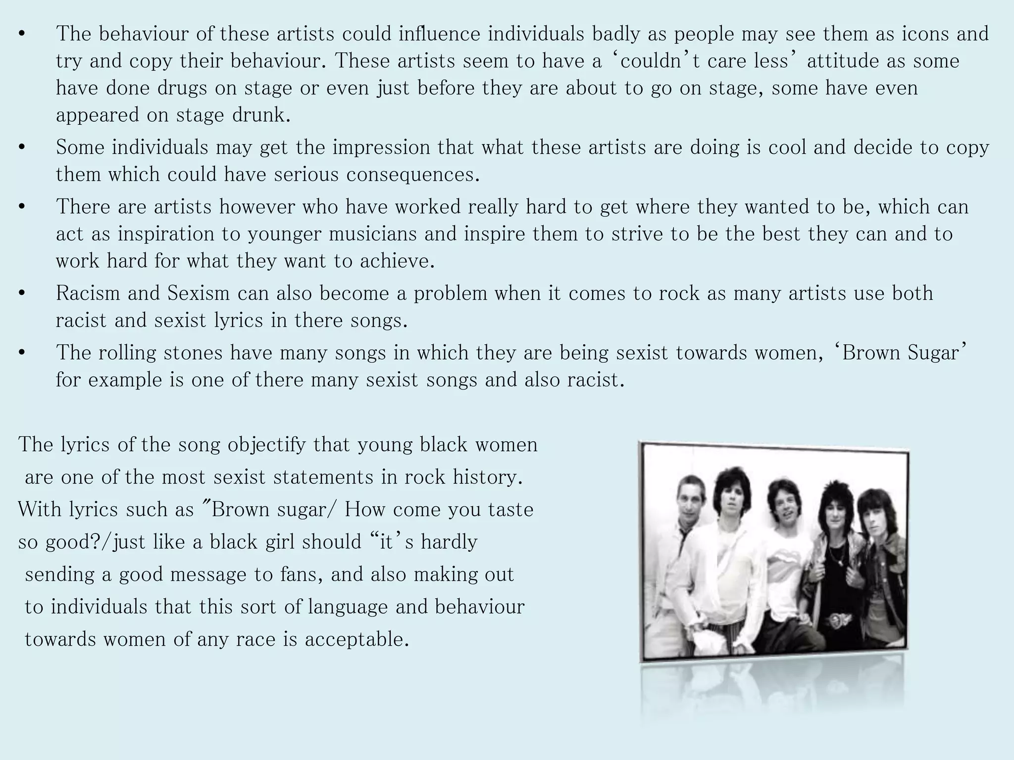 • The behaviour of these artists could influence individuals badly as people may see them as icons and
try and copy their behaviour. These artists seem to have a ‘couldn’t care less’ attitude as some
have done drugs on stage or even just before they are about to go on stage, some have even
appeared on stage drunk.
• Some individuals may get the impression that what these artists are doing is cool and decide to copy
them which could have serious consequences.
• There are artists however who have worked really hard to get where they wanted to be, which can
act as inspiration to younger musicians and inspire them to strive to be the best they can and to
work hard for what they want to achieve.
• Racism and Sexism can also become a problem when it comes to rock as many artists use both
racist and sexist lyrics in there songs.
• The rolling stones have many songs in which they are being sexist towards women, ‘Brown Sugar’
for example is one of there many sexist songs and also racist.
The lyrics of the song objectify that young black women
are one of the most sexist statements in rock history.
With lyrics such as "Brown sugar/ How come you taste
so good?/just like a black girl should “it’s hardly
sending a good message to fans, and also making out
to individuals that this sort of language and behaviour
towards women of any race is acceptable.
 