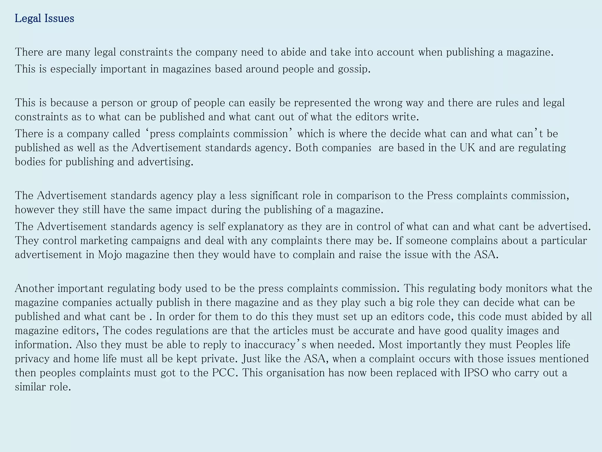 Legal Issues
There are many legal constraints the company need to abide and take into account when publishing a magazine.
This is especially important in magazines based around people and gossip.
This is because a person or group of people can easily be represented the wrong way and there are rules and legal
constraints as to what can be published and what cant out of what the editors write.
There is a company called ‘press complaints commission’ which is where the decide what can and what can’t be
published as well as the Advertisement standards agency. Both companies are based in the UK and are regulating
bodies for publishing and advertising.
The Advertisement standards agency play a less significant role in comparison to the Press complaints commission,
however they still have the same impact during the publishing of a magazine.
The Advertisement standards agency is self explanatory as they are in control of what can and what cant be advertised.
They control marketing campaigns and deal with any complaints there may be. If someone complains about a particular
advertisement in Mojo magazine then they would have to complain and raise the issue with the ASA.
Another important regulating body used to be the press complaints commission. This regulating body monitors what the
magazine companies actually publish in there magazine and as they play such a big role they can decide what can be
published and what cant be . In order for them to do this they must set up an editors code, this code must abided by all
magazine editors, The codes regulations are that the articles must be accurate and have good quality images and
information. Also they must be able to reply to inaccuracy’s when needed. Most importantly they must Peoples life
privacy and home life must all be kept private. Just like the ASA, when a complaint occurs with those issues mentioned
then peoples complaints must got to the PCC. This organisation has now been replaced with IPSO who carry out a
similar role.
 