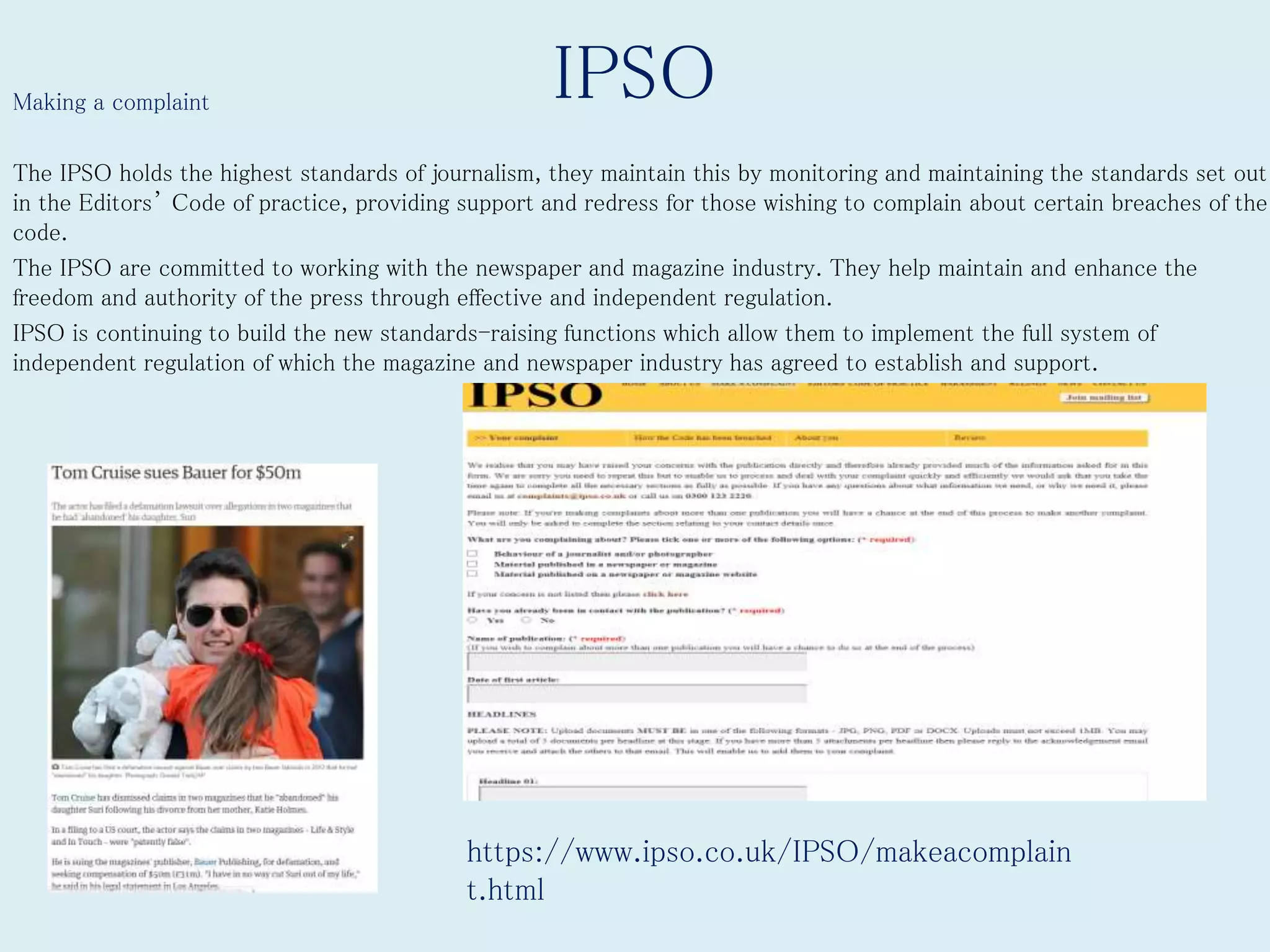 IPSOMaking a complaint
The IPSO holds the highest standards of journalism, they maintain this by monitoring and maintaining the standards set out
in the Editors’ Code of practice, providing support and redress for those wishing to complain about certain breaches of the
code.
The IPSO are committed to working with the newspaper and magazine industry. They help maintain and enhance the
freedom and authority of the press through effective and independent regulation.
IPSO is continuing to build the new standards-raising functions which allow them to implement the full system of
independent regulation of which the magazine and newspaper industry has agreed to establish and support.
https://www.ipso.co.uk/IPSO/makeacomplain
t.html
 