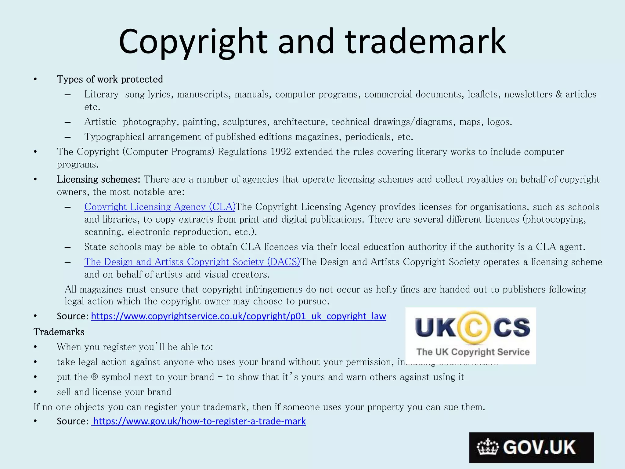 Copyright and trademark
• Types of work protected
– Literary song lyrics, manuscripts, manuals, computer programs, commercial documents, leaflets, newsletters & articles
etc.
– Artistic photography, painting, sculptures, architecture, technical drawings/diagrams, maps, logos.
– Typographical arrangement of published editions magazines, periodicals, etc.
• The Copyright (Computer Programs) Regulations 1992 extended the rules covering literary works to include computer
programs.
• Licensing schemes: There are a number of agencies that operate licensing schemes and collect royalties on behalf of copyright
owners, the most notable are:
– Copyright Licensing Agency (CLA)The Copyright Licensing Agency provides licenses for organisations, such as schools
and libraries, to copy extracts from print and digital publications. There are several different licences (photocopying,
scanning, electronic reproduction, etc.).
– State schools may be able to obtain CLA licences via their local education authority if the authority is a CLA agent.
– The Design and Artists Copyright Society (DACS)The Design and Artists Copyright Society operates a licensing scheme
and on behalf of artists and visual creators.
All magazines must ensure that copyright infringements do not occur as hefty fines are handed out to publishers following
legal action which the copyright owner may choose to pursue.
• Source: https://www.copyrightservice.co.uk/copyright/p01_uk_copyright_law
Trademarks
• When you register you’ll be able to:
• take legal action against anyone who uses your brand without your permission, including counterfeiters
• put the ® symbol next to your brand - to show that it’s yours and warn others against using it
• sell and license your brand
If no one objects you can register your trademark, then if someone uses your property you can sue them.
• Source: https://www.gov.uk/how-to-register-a-trade-mark
 