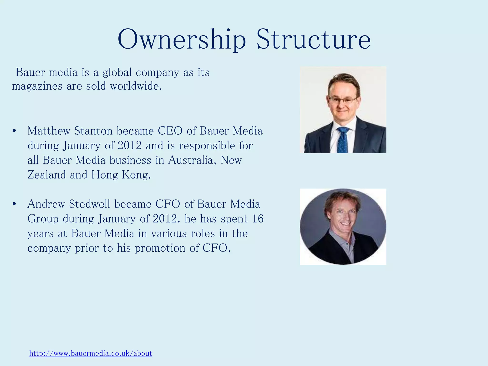 Ownership Structure
http://www.bauermedia.co.uk/about
Bauer media is a global company as its
magazines are sold worldwide.
• Matthew Stanton became CEO of Bauer Media
during January of 2012 and is responsible for
all Bauer Media business in Australia, New
Zealand and Hong Kong.
• Andrew Stedwell became CFO of Bauer Media
Group during January of 2012. he has spent 16
years at Bauer Media in various roles in the
company prior to his promotion of CFO.
 