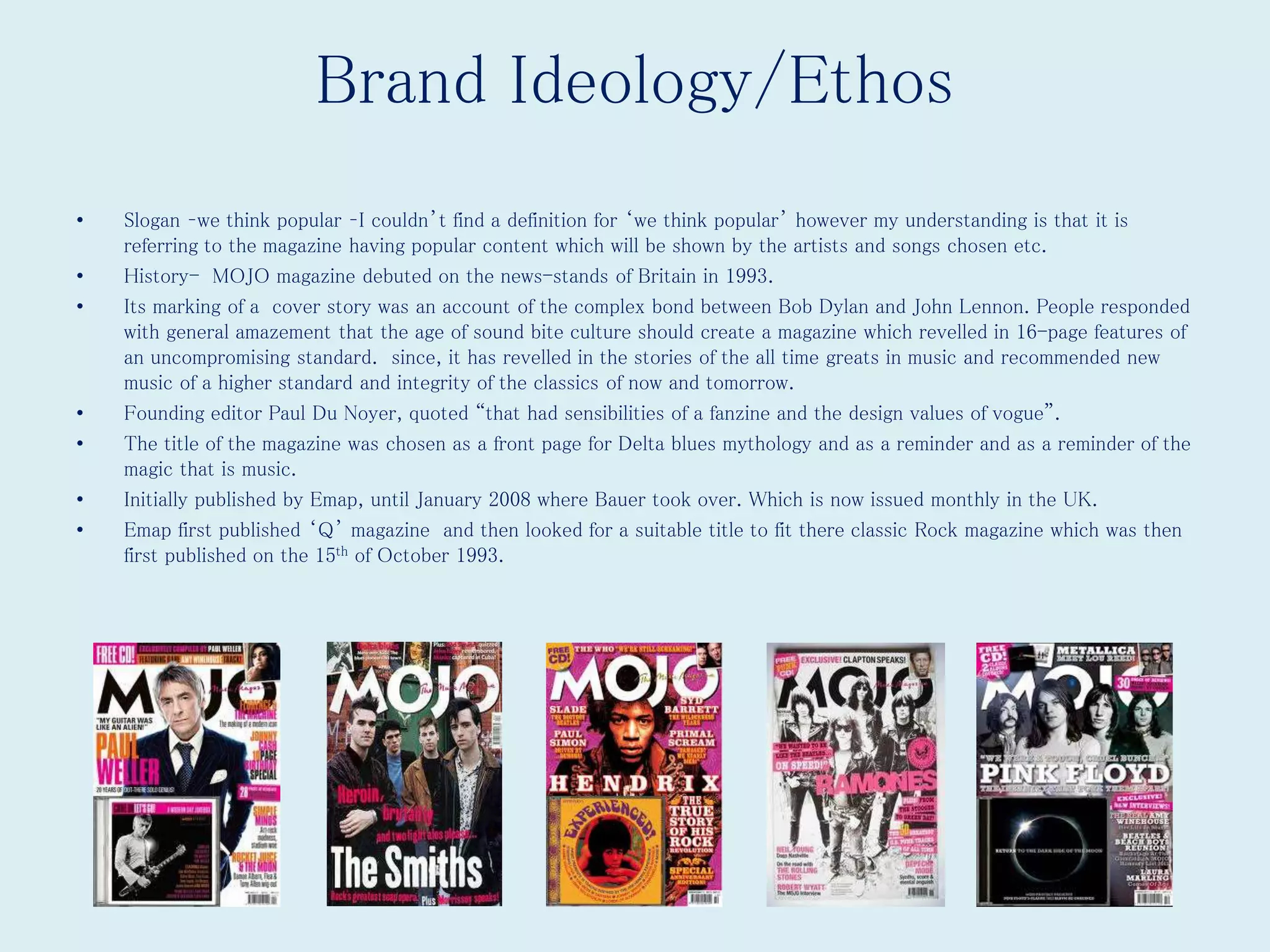 Brand Ideology/Ethos
• Slogan –we think popular –I couldn’t find a definition for ‘we think popular’ however my understanding is that it is
referring to the magazine having popular content which will be shown by the artists and songs chosen etc.
• History- MOJO magazine debuted on the news-stands of Britain in 1993.
• Its marking of a cover story was an account of the complex bond between Bob Dylan and John Lennon. People responded
with general amazement that the age of sound bite culture should create a magazine which revelled in 16-page features of
an uncompromising standard. since, it has revelled in the stories of the all time greats in music and recommended new
music of a higher standard and integrity of the classics of now and tomorrow.
• Founding editor Paul Du Noyer, quoted “that had sensibilities of a fanzine and the design values of vogue”.
• The title of the magazine was chosen as a front page for Delta blues mythology and as a reminder and as a reminder of the
magic that is music.
• Initially published by Emap, until January 2008 where Bauer took over. Which is now issued monthly in the UK.
• Emap first published ‘Q’ magazine and then looked for a suitable title to fit there classic Rock magazine which was then
first published on the 15th of October 1993.
 