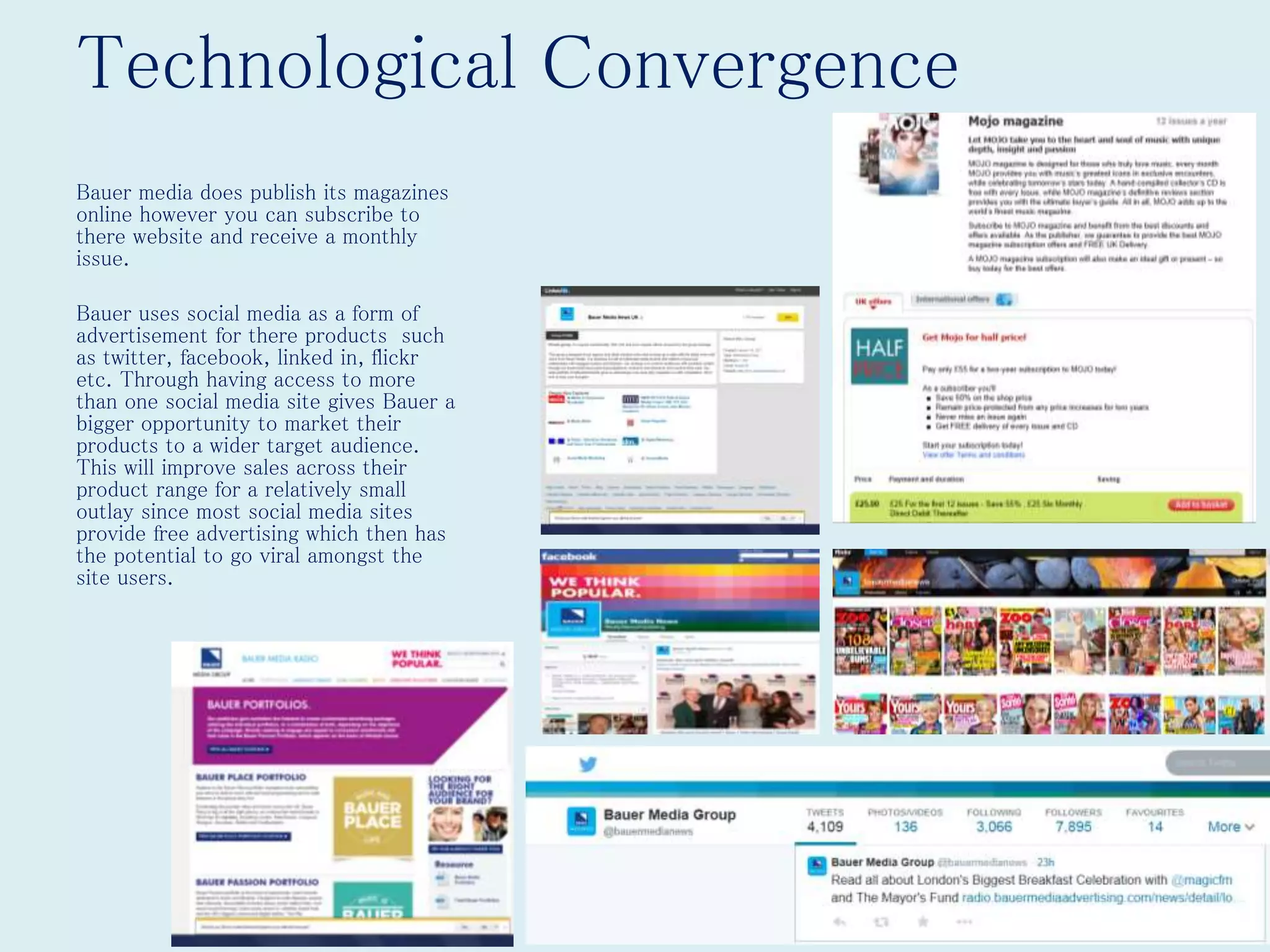 Technological Convergence
Bauer media does publish its magazines
online however you can subscribe to
there website and receive a monthly
issue.
Bauer uses social media as a form of
advertisement for there products such
as twitter, facebook, linked in, flickr
etc. Through having access to more
than one social media site gives Bauer a
bigger opportunity to market their
products to a wider target audience.
This will improve sales across their
product range for a relatively small
outlay since most social media sites
provide free advertising which then has
the potential to go viral amongst the
site users.
 
