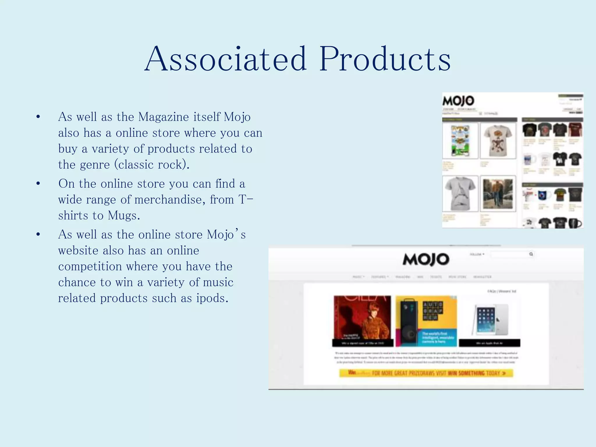 Associated Products
• As well as the Magazine itself Mojo
also has a online store where you can
buy a variety of products related to
the genre (classic rock).
• On the online store you can find a
wide range of merchandise, from T-
shirts to Mugs.
• As well as the online store Mojo’s
website also has an online
competition where you have the
chance to win a variety of music
related products such as ipods.
 