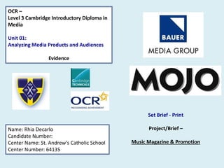 OCR –
Level 3 Cambridge Introductory Diploma in
Media
Unit 01:
Analyzing Media Products and Audiences
Evidence
Name: Rhia Decarlo
Candidate Number:
Center Name: St. Andrew’s Catholic School
Center Number: 64135
Set Brief - Print
Project/Brief –
Music Magazine & Promotion
 