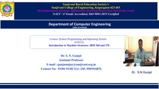 Sanjivani Rural Education Society’s
Sanjivani College of Engineering, Kopargaon-423 603
(An Autonomous Institute, Affiliated to Savitribai Phule Pune University, Pune)
NACC ‘A’ Grade Accredited, ISO 9001:2015 Certified
Department of Computer Engineering
(NBA Accredited)
Dr. S. N. Gunjal
Assistant Professor
E-mail : gunjasanjay@sanjivani.org.in
Contact No: 91301 91301 Ext :145, 9503916876
Course- System Programming and Operating System
(CO312)
Introduction to Machine Structure- IBM 360 and 370
Dr. S.N Gunjal
 
