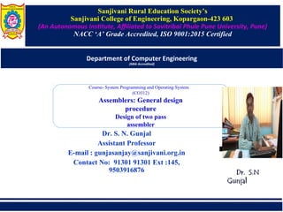 Sanjivani Rural Education Society’s
Sanjivani College of Engineering, Kopargaon-423 603
(An Autonomous Insttute, Affilted to Slvitribli Phufe Pune University, Pune)
NACC ‘A’ Grade Accredited, ISO 9001:2015 Certified
Department of Computer Engineering
(NBA Accredited)
Dr. S. N. Gunjal
Assistant Professor
E-mail : gunjasanjay@sanjivani.org.in
Contact No: 91301 91301 Ext :145,
9503916876
Course- System Programming and Operating System
(CO312)
Assemblers: General design
procedure
Design of two pass
assembler
Dr. S.N
Dr. S.N
Gunjal
Gunjal
 