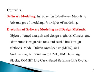 Contents:
Software Modeling: Introduction to Software Modeling,
Advantages of modeling, Principles of modeling.
Evolution of Software Modeling and Design Methods:
Object oriented analysis and design methods, Concurrent,
Distributed Design Methods and Real-Time Design
Methods, Model Driven Architecture (MDA), 4+1
Architecture, Introduction to UML, UML building
Blocks, COMET Use Case–Based Software Life Cycle.
2
 