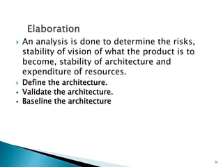  An analysis is done to determine the risks,
stability of vision of what the product is to
become, stability of architecture and
expenditure of resources.
 Define the architecture.
 Validate the architecture.
 Baseline the architecture
26
 