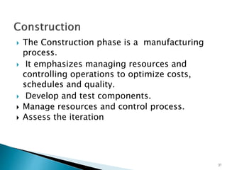  The Construction phase is a manufacturing
process.
 It emphasizes managing resources and
controlling operations to optimize costs,
schedules and quality.
 Develop and test components.
 Manage resources and control process.
 Assess the iteration
27
 