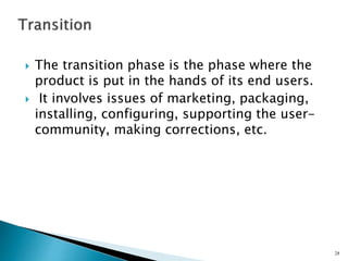  The transition phase is the phase where the
product is put in the hands of its end users.
 It involves issues of marketing, packaging,
installing, configuring, supporting the user-
community, making corrections, etc.
28
 