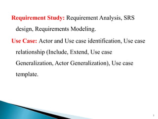 Requirement Study: Requirement Analysis, SRS
design, Requirements Modeling.
Use Case: Actor and Use case identification, Use case
relationship (Include, Extend, Use case
Generalization, Actor Generalization), Use case
template.
3
 