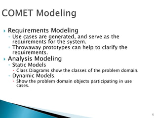 32
 Requirements Modeling
◦ Use cases are generated, and serve as the
requirements for the system.
◦ Throwaway prototypes can help to clarify the
requirements.
 Analysis Modeling
◦ Static Models
 Class Diagrams show the classes of the problem domain.
◦ Dynamic Models
 Show the problem domain objects participating in use
cases.
 