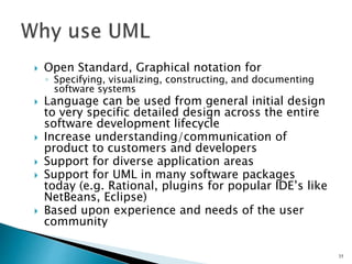  Open Standard, Graphical notation for
◦ Specifying, visualizing, constructing, and documenting
software systems
 Language can be used from general initial design
to very specific detailed design across the entire
software development lifecycle
 Increase understanding/communication of
product to customers and developers
 Support for diverse application areas
 Support for UML in many software packages
today (e.g. Rational, plugins for popular IDE’s like
NetBeans, Eclipse)
 Based upon experience and needs of the user
community
35
 