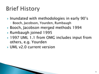  Inundated with methodologies in early 90’s
◦ Booch, Jacobson, Yourden, Rumbaugh
 Booch, Jacobson merged methods 1994
 Rumbaugh joined 1995
 1997 UML 1.1 from OMG includes input from
others, e.g. Yourden
 UML v2.0 current version
36
 