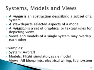  A model is an abstraction describing a subset of a
system
 A view depicts selected aspects of a model
 A notation is a set of graphical or textual rules for
depicting views
 Views and models of a single system may overlap
each other
Examples:
 System: Aircraft
 Models: Flight simulator, scale model
 Views: All blueprints, electrical wiring, fuel system
39
 