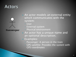  An actor models an external entity
which communicates with the
system:
◦ User
◦ External system
◦ Physical environment
 An actor has a unique name and
an optional description.
 Examples:
◦ Passenger: A person in the train
◦ GPS satellite: Provides the system with
GPS coordinates
47
Passenger
 
